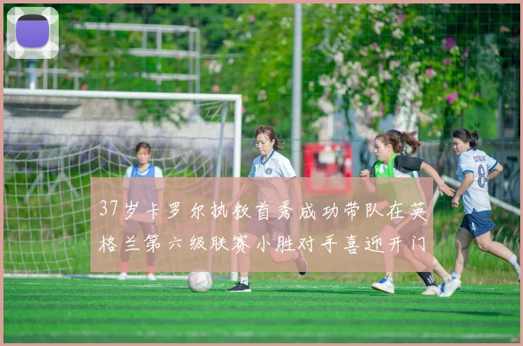 37岁卡罗尔执教首秀成功带队在英格兰第六级联赛小胜对手喜迎开门红