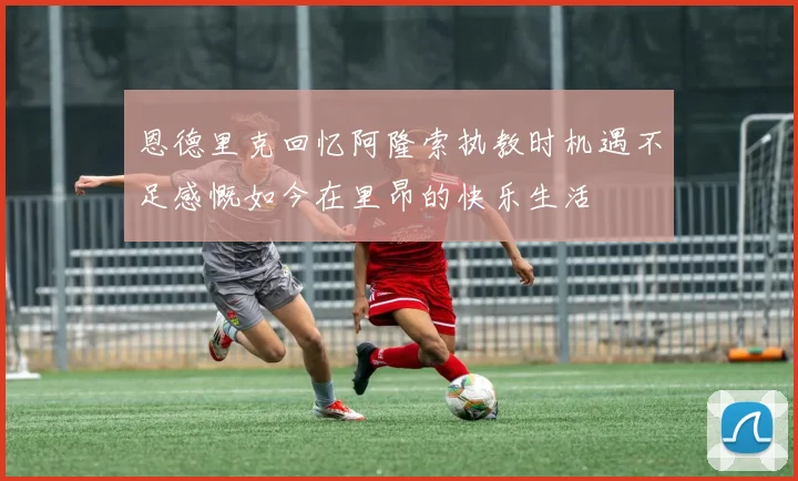 恩德里克回忆阿隆索执教时机遇不足感慨如今在里昂的快乐生活