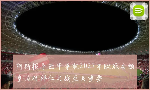 阿斯报导西甲争取2027年欧冠名额皇马对拜仁之战至关重要