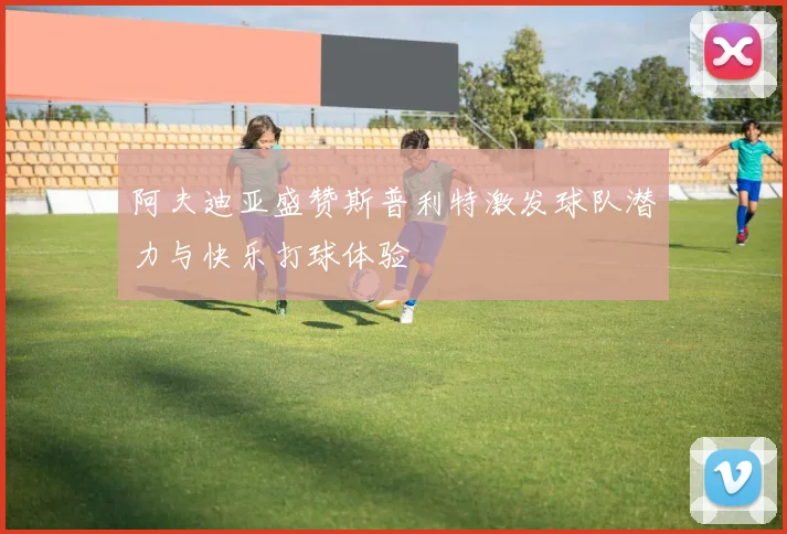 阿夫迪亚盛赞斯普利特激发球队潜力与快乐打球体验
