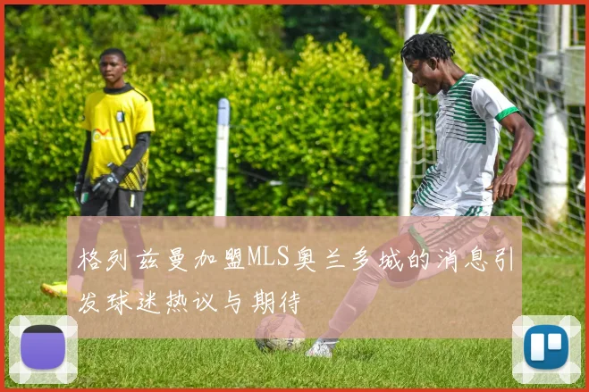 格列兹曼加盟MLS奥兰多城的消息引发球迷热议与期待