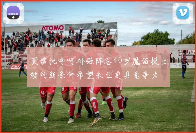 莫雷托呼吁补强阵容40岁魔笛提出续约新条件希望米兰更具竞争力
