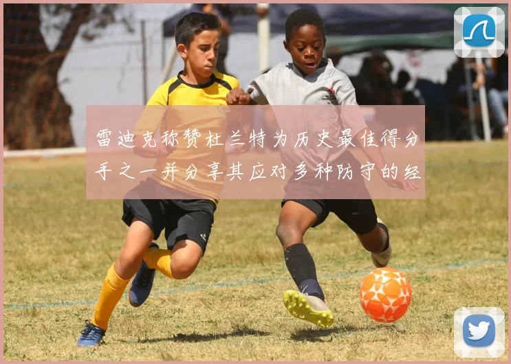雷迪克称赞杜兰特为历史最佳得分手之一并分享其应对多种防守的经验