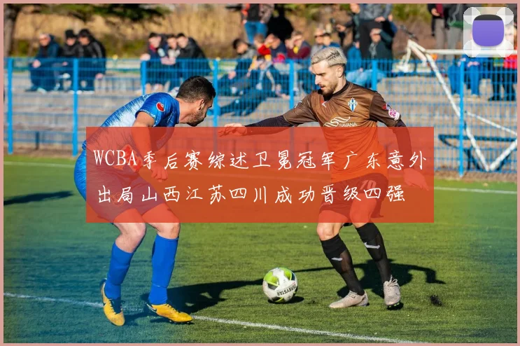 WCBA季后赛综述卫冕冠军广东意外出局山西江苏四川成功晋级四强