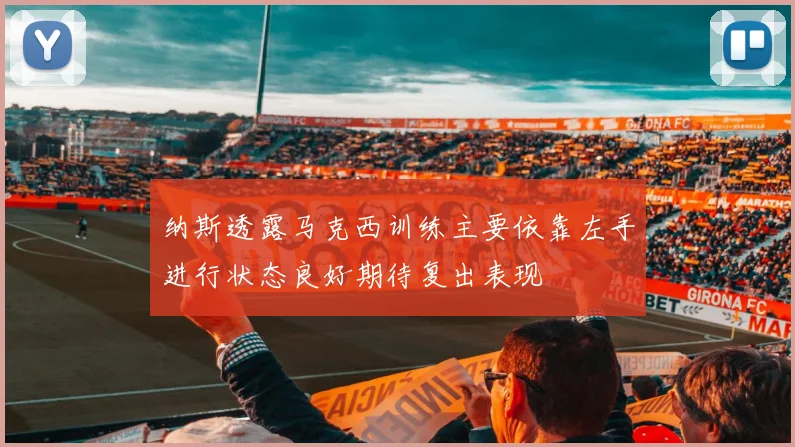 纳斯透露马克西训练主要依靠左手进行状态良好期待复出表现