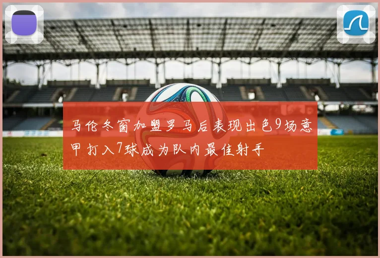 马伦冬窗加盟罗马后表现出色9场意甲打入7球成为队内最佳射手