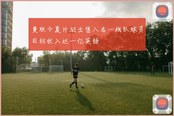 曼联今夏计划出售八名一线队球员目标收入达一亿英镑