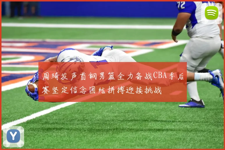 周琦发声首钢男篮全力备战CBA季后赛坚定信念团结拼搏迎接挑战