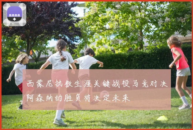 西蒙尼执教生涯关键战役马竞对决阿森纳的胜负将决定未来