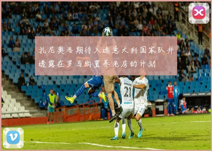 扎尼奥洛期待入选意大利国家队并透露在罗马购置养老房的计划