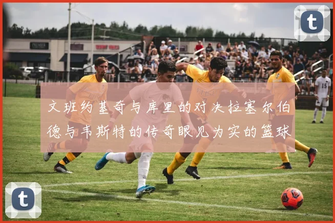 文班约基奇与库里的对决拉塞尔伯德与韦斯特的传奇眼见为实的篮球盛宴