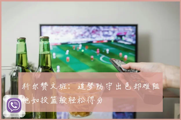 科尔赞文班：追梦防守出色却难阻他如投篮般轻松得分