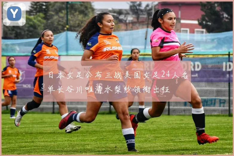 日本女足公布三战美国女足24人名单长谷川唯清水梨纱领衔出征
