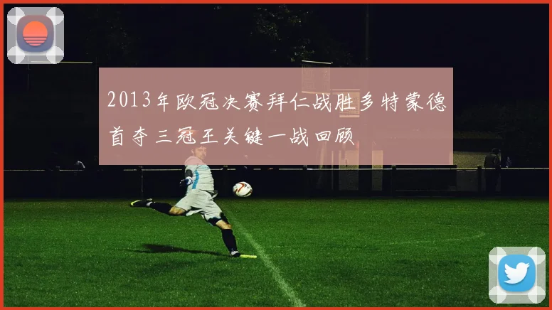 2013年欧冠决赛拜仁战胜多特蒙德首夺三冠王关键一战回顾